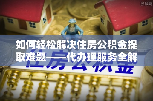 堆龙德庆如何轻松解决住房公积金提取难题——代办理服务全解析