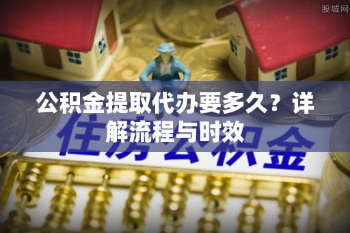 堆龙德庆公积金提取代办要多久？详解流程与时效